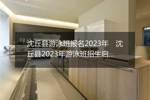 沈丘县游泳班报名2023年　沈丘县2023年游泳班招生启动