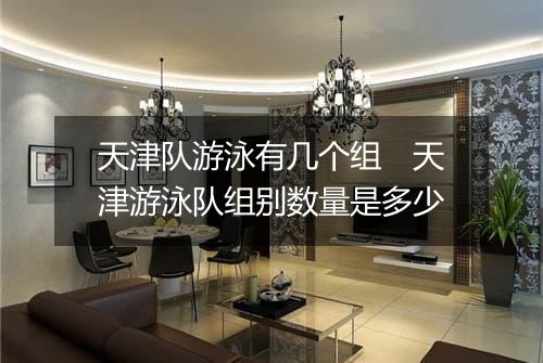 天津队游泳有几个组　天津游泳队组别数量是多少