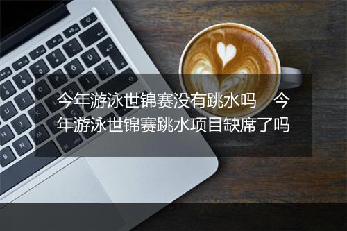 今年游泳世锦赛没有跳水吗　今年游泳世锦赛跳水项目缺席了吗